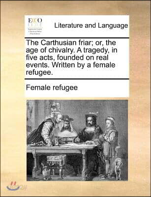 The Carthusian Friar; Or, the Age of Chivalry. a Tragedy, in Five Acts, Founded on Real Events. Written by a Female Refugee.