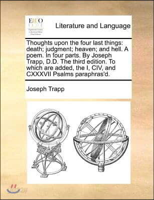 Thoughts Upon the Four Last Things: Death; Judgment; Heaven; And Hell. a Poem. in Four Parts. by Joseph Trapp, D.D. the Third Edition. to Which Are Ad