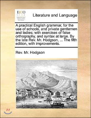 A   Practical English Grammar, for the Use of Schools, and Private Gentlemen and Ladies; With Exercises of False Orthography, and Syntax at Large. by