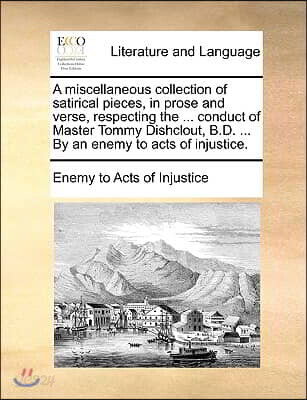 A   Miscellaneous Collection of Satirical Pieces, in Prose and Verse, Respecting the ... Conduct of Master Tommy Dishclout, B.D. ... by an Enemy to Ac