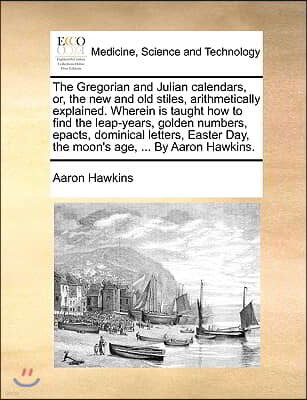 The Gregorian and Julian Calendars, Or, the New and Old Stiles, Arithmetically Explained. Wherein Is Taught How to Find the Leap-Years, Golden Numbers