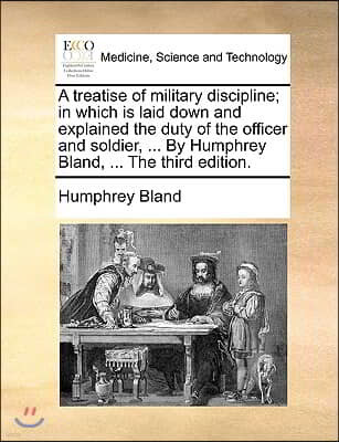 A Treatise of Military Discipline; In Which Is Laid Down and Explained the Duty of the Officer and Soldier, ... by Humphrey Bland, ... the Third Editi