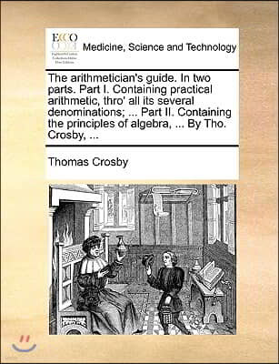 The Arithmetician's Guide. in Two Parts. Part I. Containing Practical Arithmetic, Thro' All Its Several Denominations; ... Part II. Containing the Pri