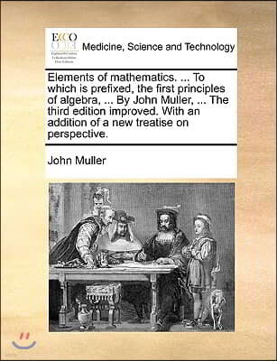 Elements of Mathematics. ... to Which Is Prefixed, the First Principles of Algebra, ... by John Muller, ... the Third Edition Improved. with an Additi