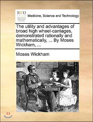 The Utility and Advantages of Broad High Wheel-Carriages, Demonstrated Rationally and Mathematically, ... by Moses Wickham, ...