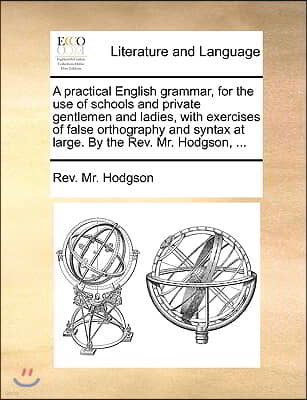 A   Practical English Grammar, for the Use of Schools and Private Gentlemen and Ladies, with Exercises of False Orthography and Syntax at Large. by th