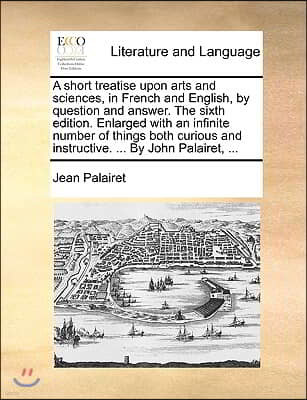 A   Short Treatise Upon Arts and Sciences, in French and English, by Question and Answer. the Sixth Edition. Enlarged with an Infinite Number of Thing