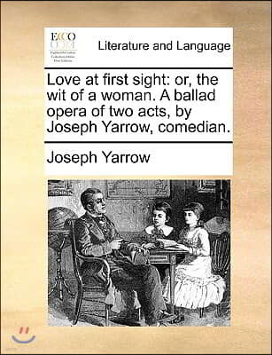 Love at First Sight: Or, the Wit of a Woman. a Ballad Opera of Two Acts, by Joseph Yarrow, Comedian.