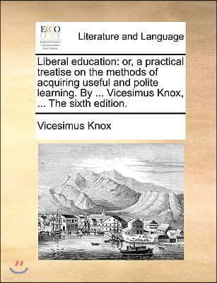 Liberal Education: Or, a Practical Treatise on the Methods of Acquiring Useful and Polite Learning. by ... Vicesimus Knox, ... the Sixth