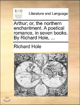 Arthur; Or, the Northern Enchantment. a Poetical Romance, in Seven Books. by Richard Hole, ...