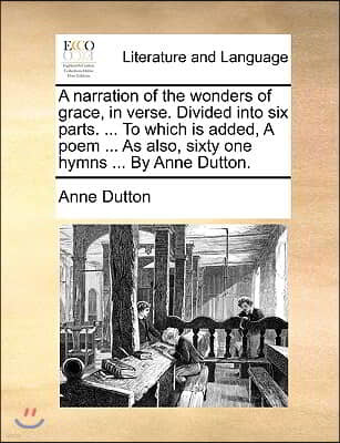 A Narration of the Wonders of Grace, in Verse. Divided Into Six Parts. ... to Which Is Added, a Poem ... as Also, Sixty One Hymns ... by Anne Dutton.