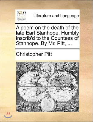 A Poem on the Death of the Late Earl Stanhope. Humbly Inscrib'd to the Countess of Stanhope. by Mr. Pitt, ...