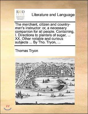 The Merchant, Citizen and Country-Man's Instructor: Or, a Necessary Companion for All People. Containing, I. Directions to Planters of Sugar, ... XX.