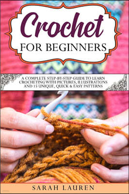 Crochet for Beginners: A Complete Step-By-Step Guide To Learn Crocheting With Pictures, Illustrations And 15 Unique, Quick and Easy Patterns