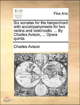 Six Sonatas for the Harpsichord with Accompanyments for Two Violins and Violoncello. ... by Charles Avison, ... Opera Quinta.