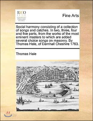 Social Harmony Consisting of a Collection of Songs and Catches. in Two, Three, Four and Five Parts, from the Works of the Most Eminent Masters to Whic