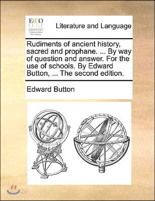 Rudiments of Ancient History, Sacred and Prophane. ... by Way of Question and Answer. for the Use of Schools. by Edward Button, ... the Second Edition