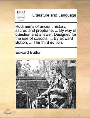 Rudiments of Ancient History, Sacred and Prophane. ... by Way of Question and Answer. Designed for the Use of Schools. ... by Edward Button, ... the T