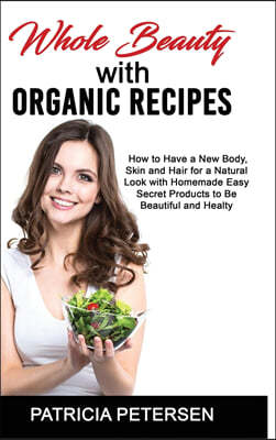 Whole Beauty with Organic Recipes: How to Have a New Body, Skin and Hair for a Natural Look with Homemade Easy Secret Products to Be Beautiful and Hea