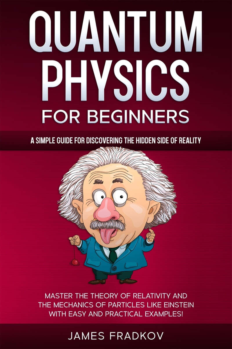 Quantum Physics for Beginners: A Simple Guide for Discovering the Hidden Side of Reality. Master the Theory of Relativity and the Mechanics of Partic
