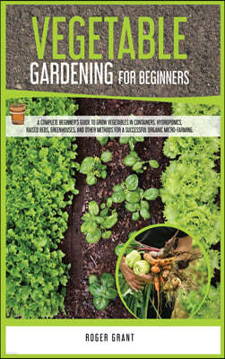 Vegetable Gardening for Beginners: A Complete Beginner's Guide To Grow Vegetables in Containers. Hydroponics, Raised Beds, Greenhouses, and Other Meth