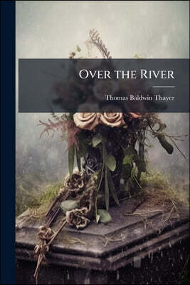 Over the River: Or, Pleasant Walks Into the Valley of Shadows, and Beyond: A Book of Consolations for the Sick, the Dying, and the Bereaved