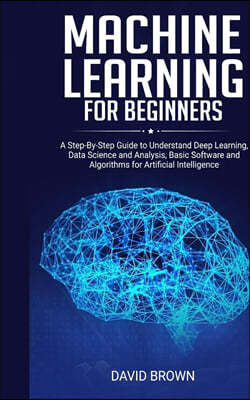 Machine Learning for Beginners: A Step-By-Step Guide to Understand Deep Learning, Data Science and Analysis, Basic Software and Algorithms for Artific