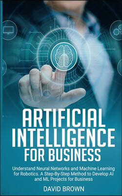 Artificial Intelligence for Business: Understand Neural Networks and Machine Learning for Robotics. A Step-By-Step Method to Develop AI and Ml Project