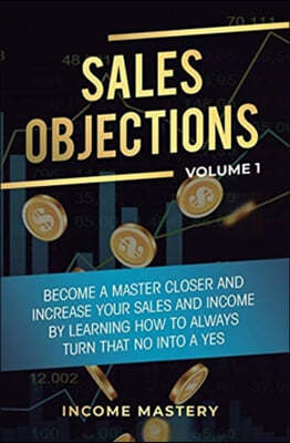 Sales Objections: Become a Master Closer and Increase Your Sales and Income by Learning How to Always Turn That No into a Yes Volume 1
