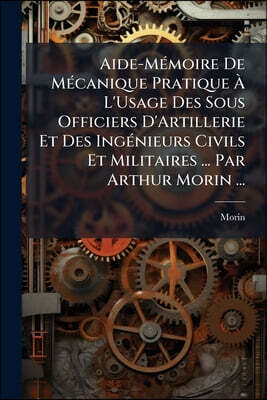 Aide-Mémoire De Mécanique Pratique À L'Usage Des Sous Officiers D'Artillerie Et Des Ingénieurs Civils Et Militaires ... Par Arthur Morin ...