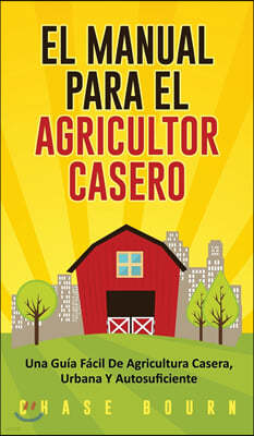 El Manual Para El Agricultor Casero: Una Guia Facil De Agricultura Casera, Urbana Y Autosuficiente