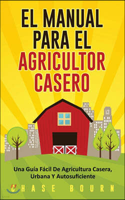 El Manual Para El Agricultor Casero: Una Guia Facil De Agricultura Casera, Urbana Y Autosuficiente