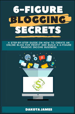 6-figure Blogging Secrets: A Step-by-Step Guide on How to Create an Online Blog for Profit and Build a 6-figure Passive Income Business