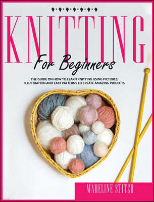 Knitting for Beginners: The guide on how to learn knitting using pictures, illustrations and easy patterns to create amazing projects