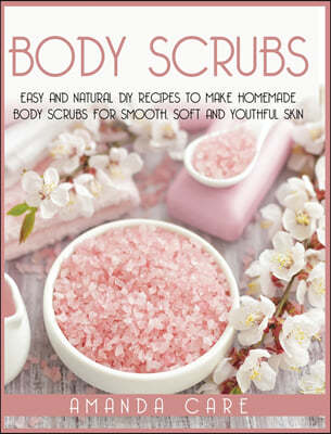 Body Scrubs: Easy And Natural DIY Recipes To Make Homemade Body Scrubs For Smooth, Soft And Youthful Skin