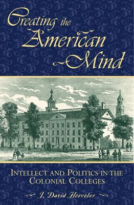 Creating the American Mind: Intellect and Politics in the Colonial Colleges