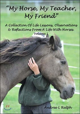 MY HORSE, MY TEACHER, MY FRIEND A Collection Of Life Lessons, Observations & Reflections From A Life With Horses. Volume 1