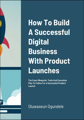 How To Build A Successful Digital Business With Product Launches: The Exact Blueprint, Tools And Execution Plan To Follow For a Successful Product Lau