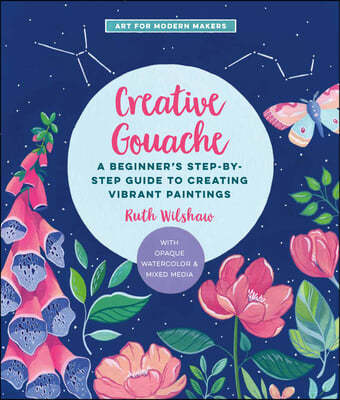 Creative Gouache: A Step-By-Step Guide to Exploring Opaque Watercolor - Build Your Skills with Layering, Blending, Mixed Media, and More