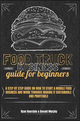 Food Truck Business Guide For Beginners: A Step By Step Guide On How To Start A Mobile Food Business And Work Towards Making It Sustainable And Profit