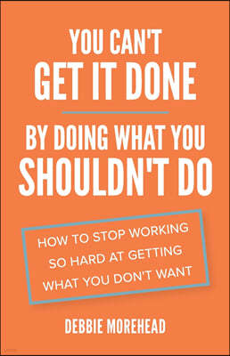 You Can't Get It Done By Doing What You Shouldn't Do: How to Stop Working So Hard at Getting What You Don't Want
