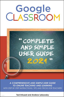 Google Classroom: A 2020/2021 Comprehensive And Simple User Guide To Online Teaching And Learning With Step By Step Instructions, Tips A