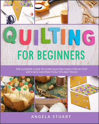 Quilting For Beginners: The Ultimate Guide To Learn Quilting Easily Step By Step With Nice And Practical Tips And Tricks