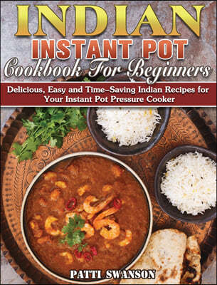 Indian Instant Pot Cookbook For Beginners: Delicious, Easy and Time-Saving Indian Recipes for Your Instant Pot Pressure Cooker