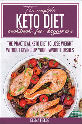 The Complete Keto Diet Cookbook For Beginners: The Practical Keto Diet to Lose Weight Without Giving Up your Favorite Dishes