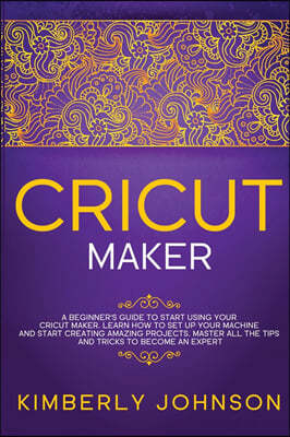 Cricut Maker: A Beginner's Guide to Start Using your Cricut Maker. Learn How to Set Up your Machine and Start Creating Amazing Proje