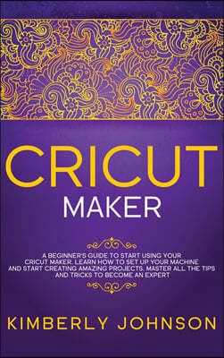 Cricut Maker: A Beginner's Guide to Start Using your Cricut Maker. Learn How to Set Up your Machine and Start Creating Amazing Proje