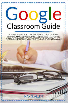Google Classroom Guide: Step By Step Guide To Learn How To Digitize Your Lessons, Manage Your Virtual Class And Master The Platform In The Bes