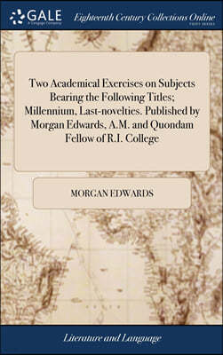 Two Academical Exercises on Subjects Bearing the Following Titles; Millennium, Last-novelties. Published by Morgan Edwards, A.M. and Quondam Fellow of