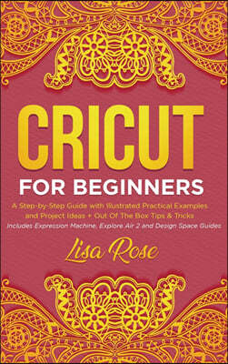 Cricut For Beginners: A Step-by-Step Guide with Illustrated Practical Examples and Project Ideas + Out Of The Box Tips & Tricks (Includes Ex